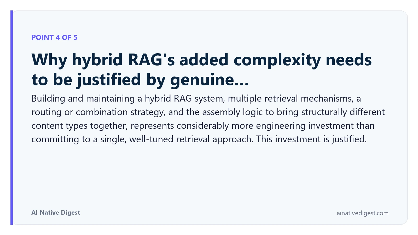Point 4 of 5: Why hybrid RAG's added complexity needs to be justified by genuine…. Building and maintaining a hybrid RAG system, multiple retrieval mechanisms, a routing or combination strategy, and the assembly logic to bring structurally different content types together, represents considerably more engineering investment than committing to a single, well-tuned retrieval approach. This investment is justified. ainativedigest.com