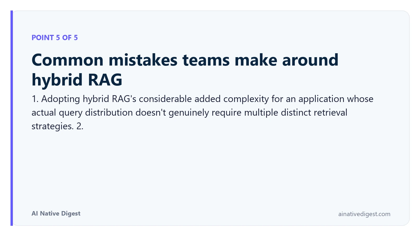 Point 5 of 5: Common mistakes teams make around hybrid RAG. 1. Adopting hybrid RAG's considerable added complexity for an application whose actual query distribution doesn't genuinely require multiple distinct retrieval strategies. 2. ainativedigest.com