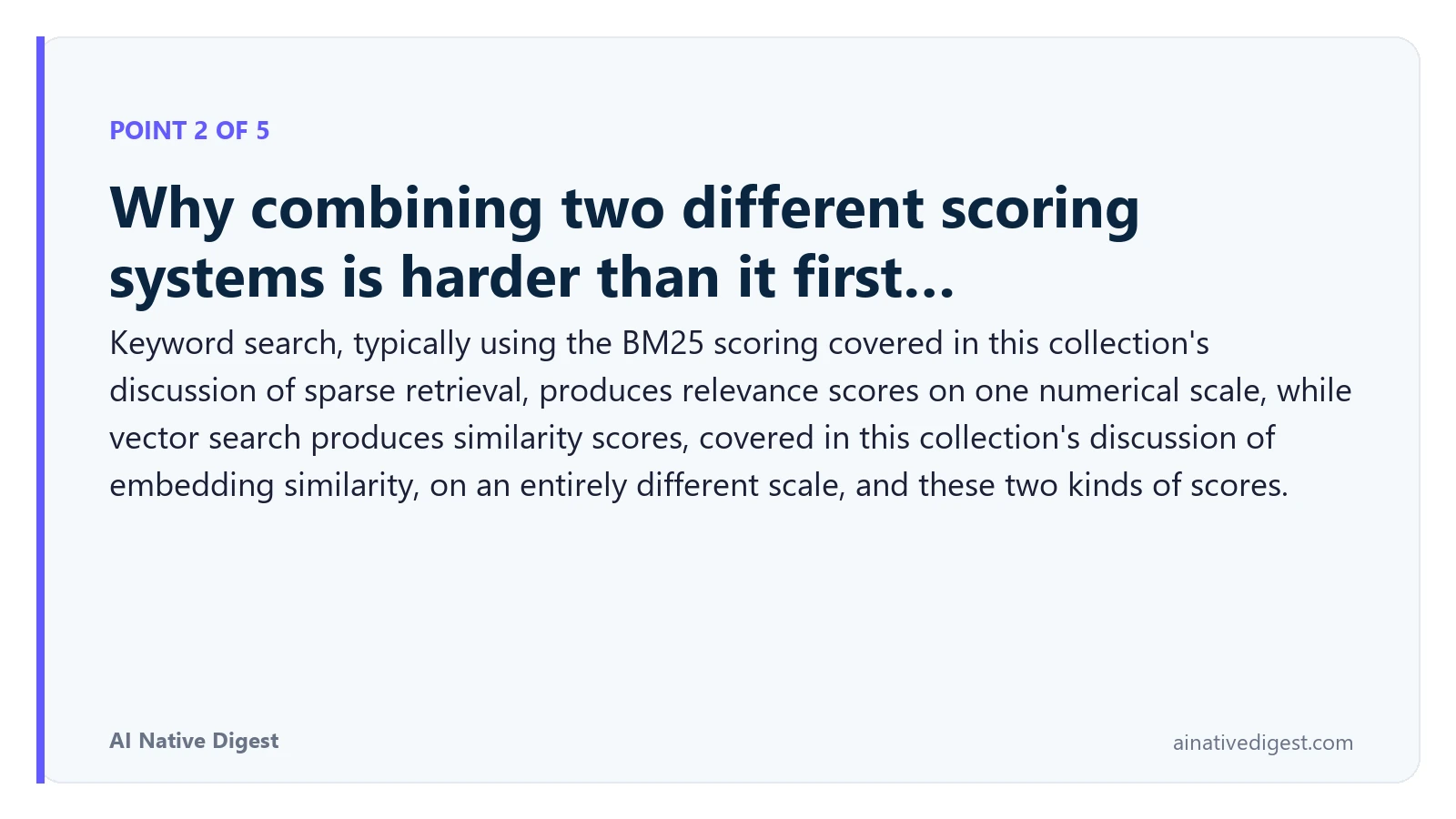 Point 2 of 5: Why combining two different scoring systems is harder than it first…. Keyword search, typically using the BM25 scoring covered in this collection's discussion of sparse retrieval, produces relevance scores on one numerical scale, while vector search produces similarity scores, covered in this collection's discussion of embedding similarity, on an entirely different scale, and these two kinds of scores. ainativedigest.com