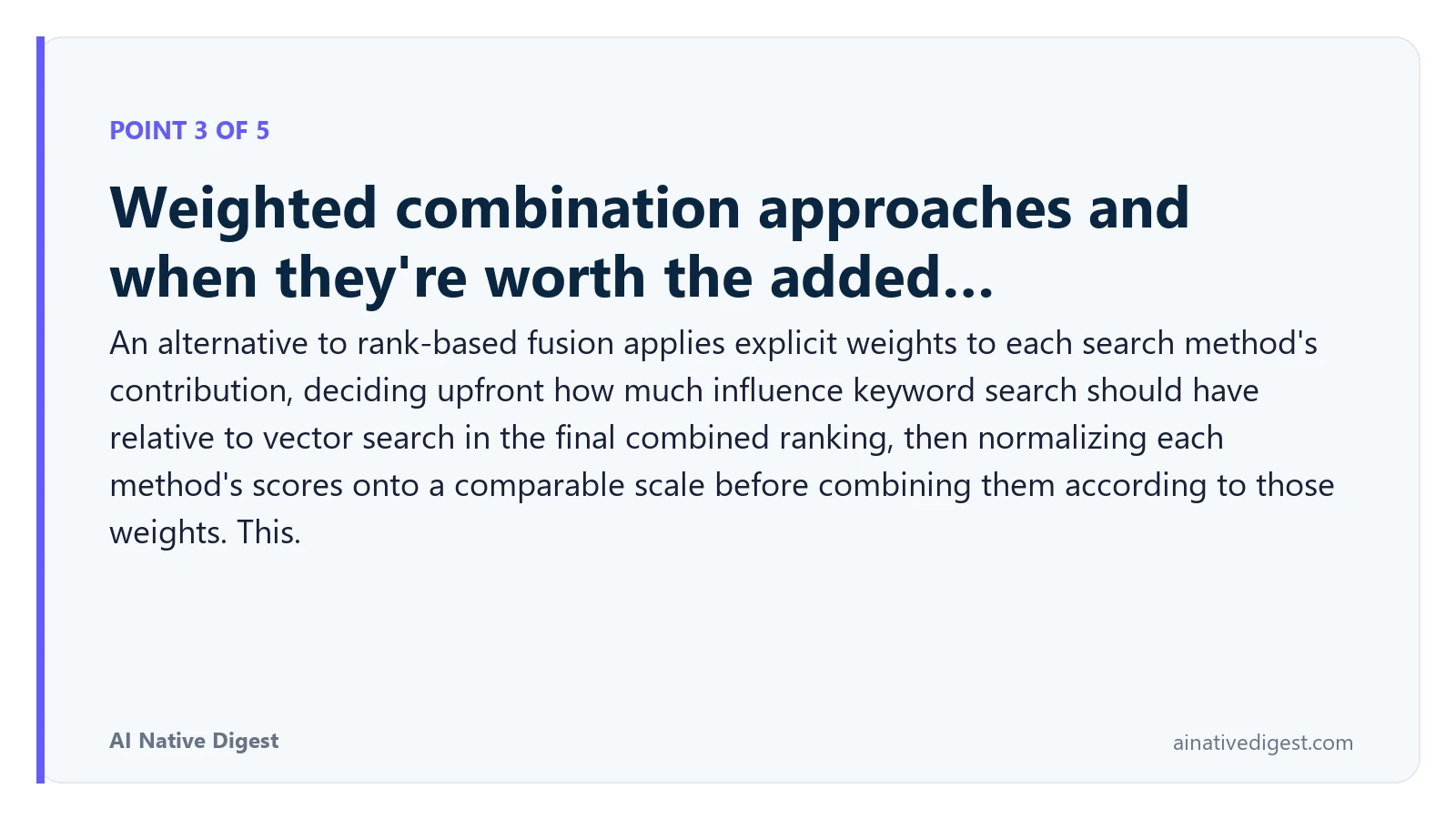Point 3 of 5: Weighted combination approaches and when they're worth the added…. An alternative to rank-based fusion applies explicit weights to each search method's contribution, deciding upfront how much influence keyword search should have relative to vector search in the final combined ranking, then normalizing each method's scores onto a comparable scale before combining them according to those weights. This. ainativedigest.com