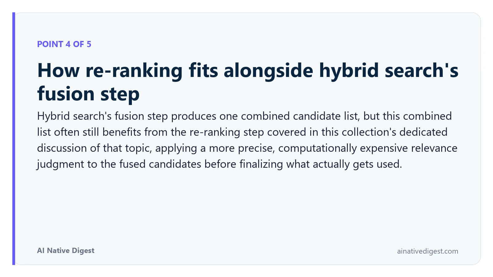 Point 4 of 5: How re-ranking fits alongside hybrid search's fusion step. Hybrid search's fusion step produces one combined candidate list, but this combined list often still benefits from the re-ranking step covered in this collection's dedicated discussion of that topic, applying a more precise, computationally expensive relevance judgment to the fused candidates before finalizing what actually gets used. ainativedigest.com