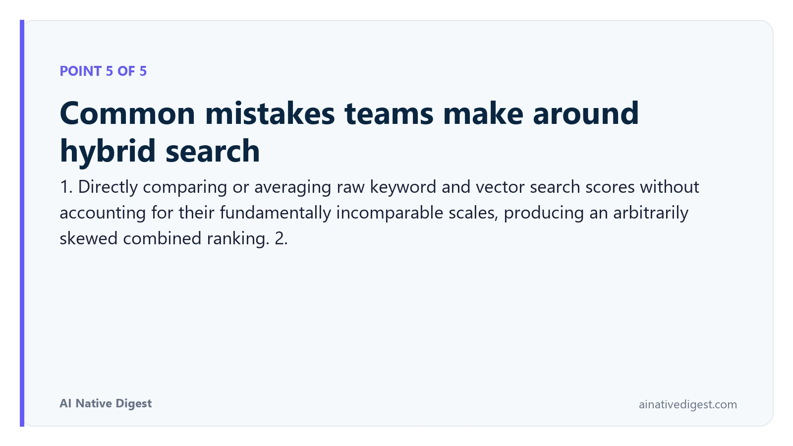 Point 5 of 5: Common mistakes teams make around hybrid search. 1. Directly comparing or averaging raw keyword and vector search scores without accounting for their fundamentally incomparable scales, producing an arbitrarily skewed combined ranking. 2. ainativedigest.com