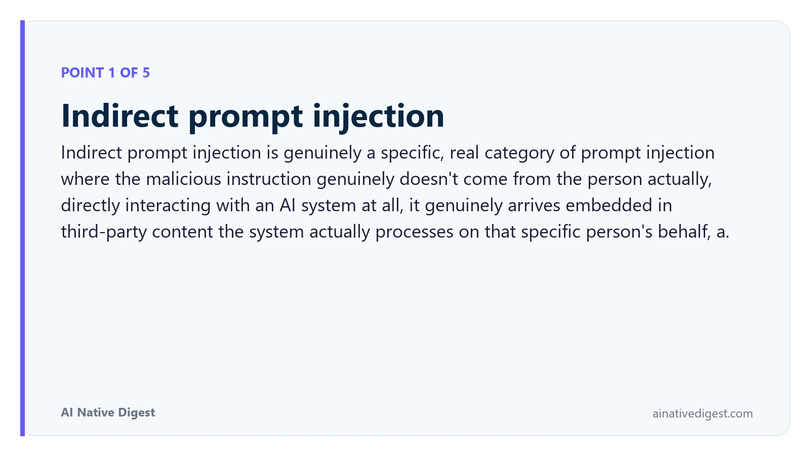 Point 1 of 5: Indirect prompt injection. Indirect prompt injection is genuinely a specific, real category of prompt injection where the malicious instruction genuinely doesn't come from the person actually, directly interacting with an AI system at all, it genuinely arrives embedded in third-party content the system actually processes on that specific person's behalf, a. ainativedigest.com