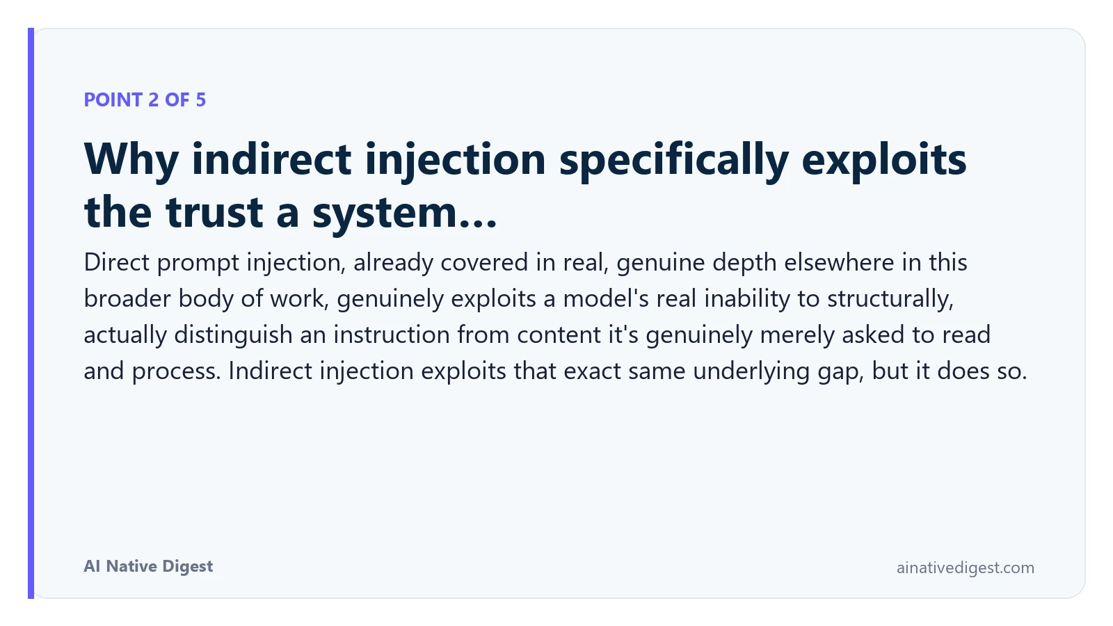 Point 2 of 5: Why indirect injection specifically exploits the trust a system…. Direct prompt injection, already covered in real, genuine depth elsewhere in this broader body of work, genuinely exploits a model's real inability to structurally, actually distinguish an instruction from content it's genuinely merely asked to read and process. Indirect injection exploits that exact same underlying gap, but it does so. ainativedigest.com