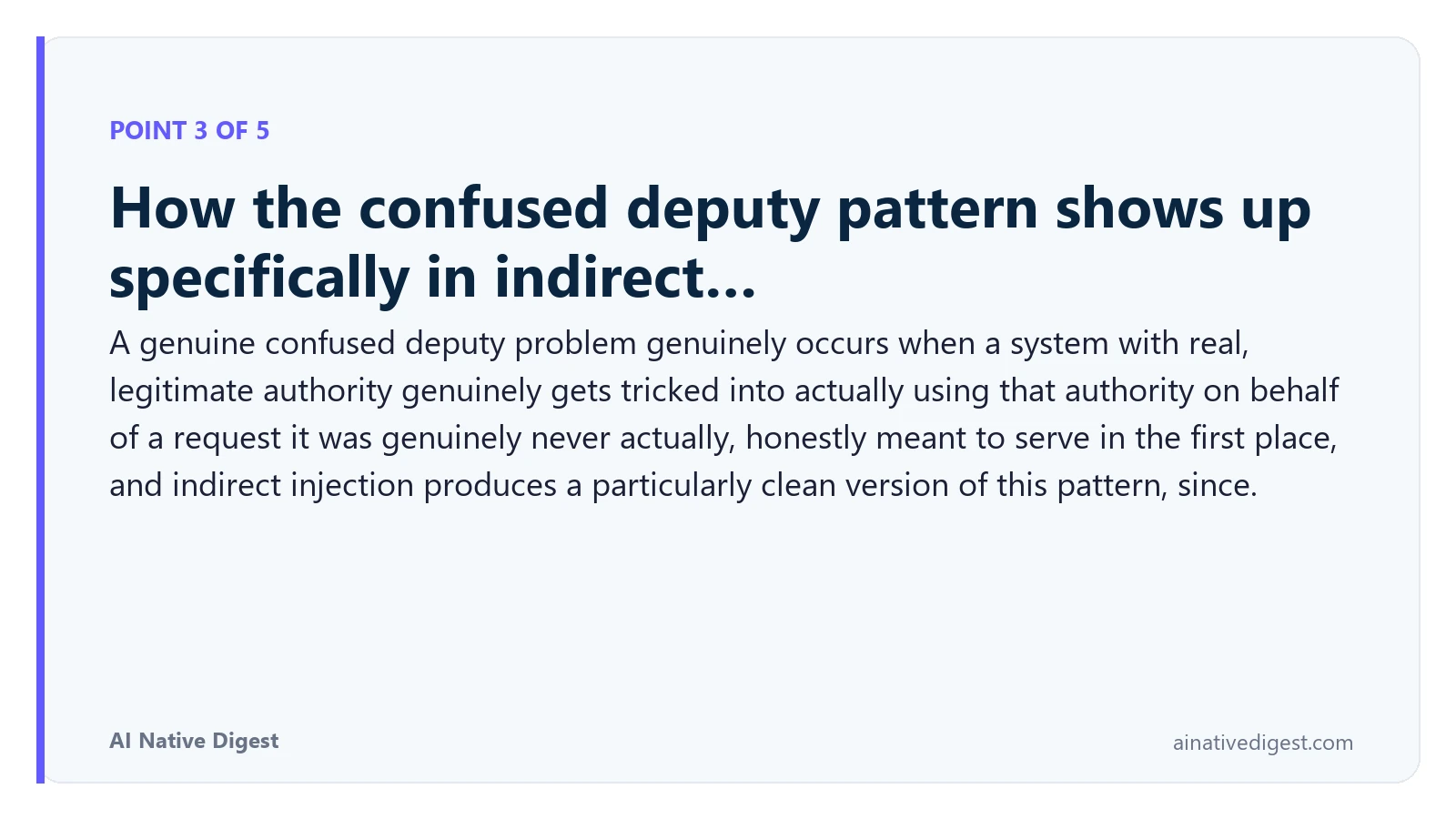 Point 3 of 5: How the confused deputy pattern shows up specifically in indirect…. A genuine confused deputy problem genuinely occurs when a system with real, legitimate authority genuinely gets tricked into actually using that authority on behalf of a request it was genuinely never actually, honestly meant to serve in the first place, and indirect injection produces a particularly clean version of this pattern, since. ainativedigest.com