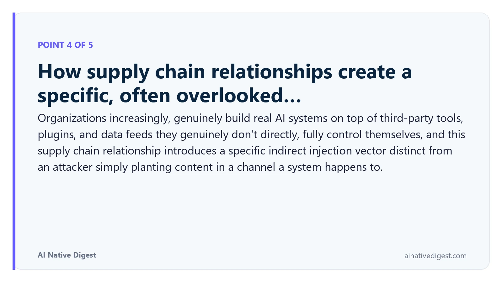 Point 4 of 5: How supply chain relationships create a specific, often overlooked…. Organizations increasingly, genuinely build real AI systems on top of third-party tools, plugins, and data feeds they genuinely don't directly, fully control themselves, and this supply chain relationship introduces a specific indirect injection vector distinct from an attacker simply planting content in a channel a system happens to. ainativedigest.com