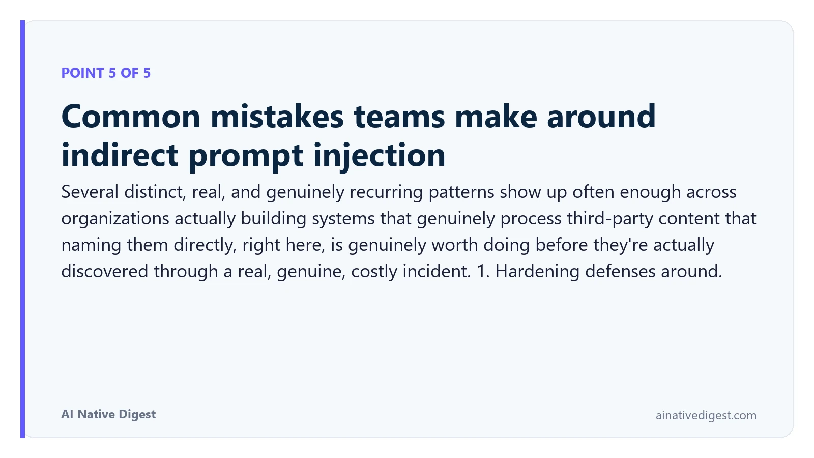 Point 5 of 5: Common mistakes teams make around indirect prompt injection. Several distinct, real, and genuinely recurring patterns show up often enough across organizations actually building systems that genuinely process third-party content that naming them directly, right here, is genuinely worth doing before they're actually discovered through a real, genuine, costly incident. 1. Hardening defenses around. ainativedigest.com
