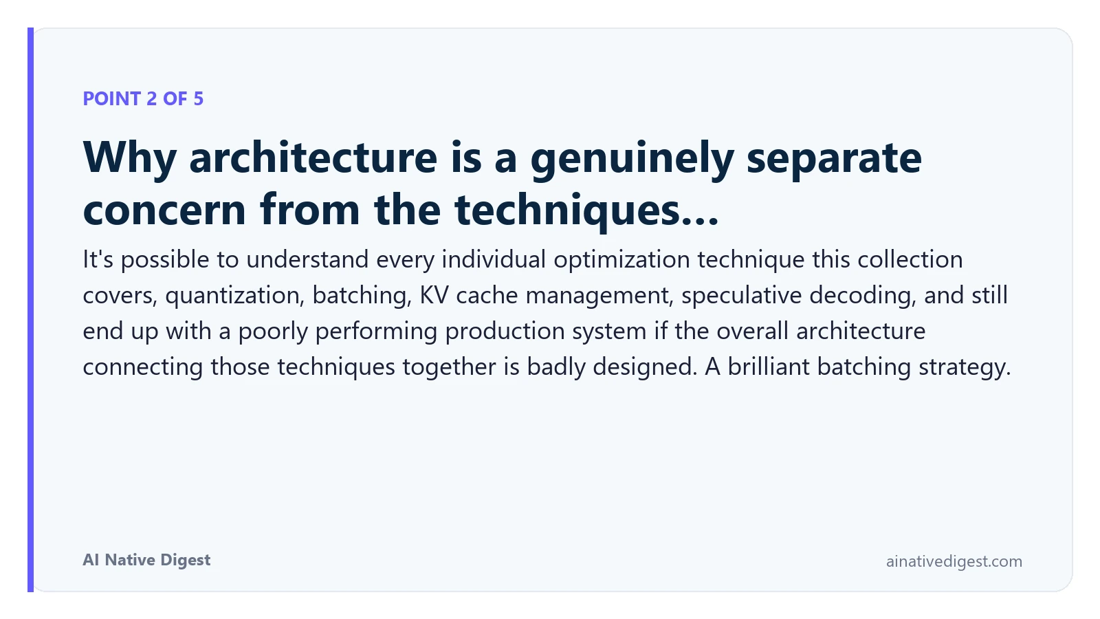 Point 2 of 5: Why architecture is a genuinely separate concern from the techniques…. It's possible to understand every individual optimization technique this collection covers, quantization, batching, KV cache management, speculative decoding, and still end up with a poorly performing production system if the overall architecture connecting those techniques together is badly designed. A brilliant batching strategy. ainativedigest.com