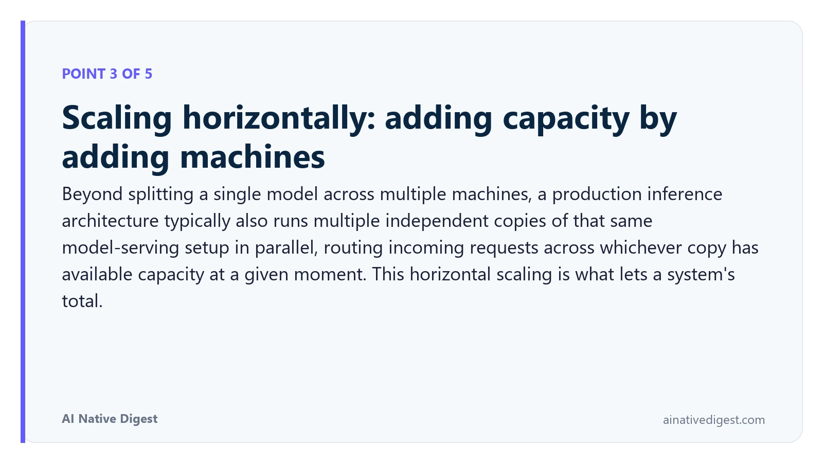 Point 3 of 5: Scaling horizontally: adding capacity by adding machines. Beyond splitting a single model across multiple machines, a production inference architecture typically also runs multiple independent copies of that same model-serving setup in parallel, routing incoming requests across whichever copy has available capacity at a given moment. This horizontal scaling is what lets a system's total. ainativedigest.com
