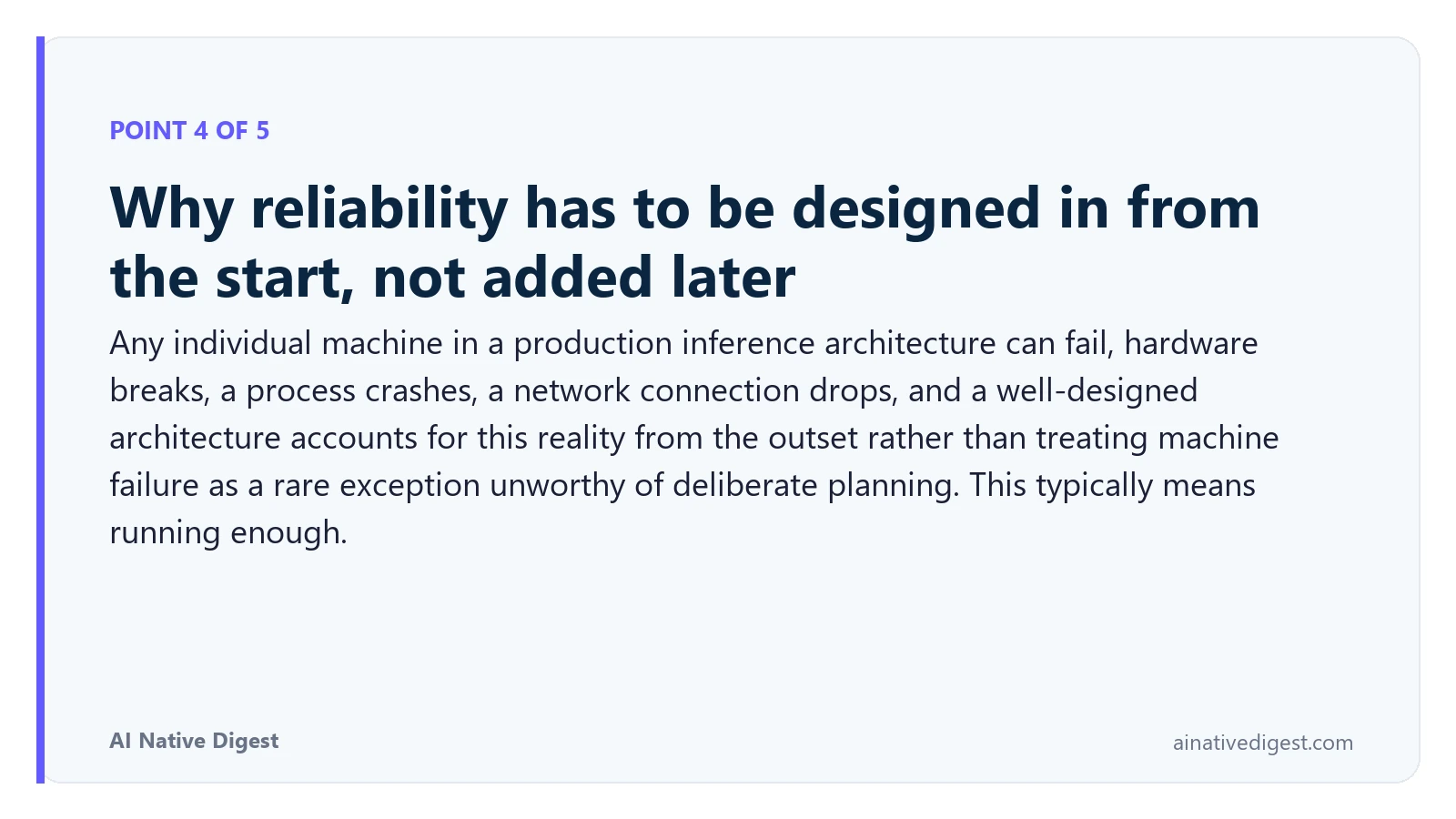 Point 4 of 5: Why reliability has to be designed in from the start, not added later. Any individual machine in a production inference architecture can fail, hardware breaks, a process crashes, a network connection drops, and a well-designed architecture accounts for this reality from the outset rather than treating machine failure as a rare exception unworthy of deliberate planning. This typically means running enough. ainativedigest.com