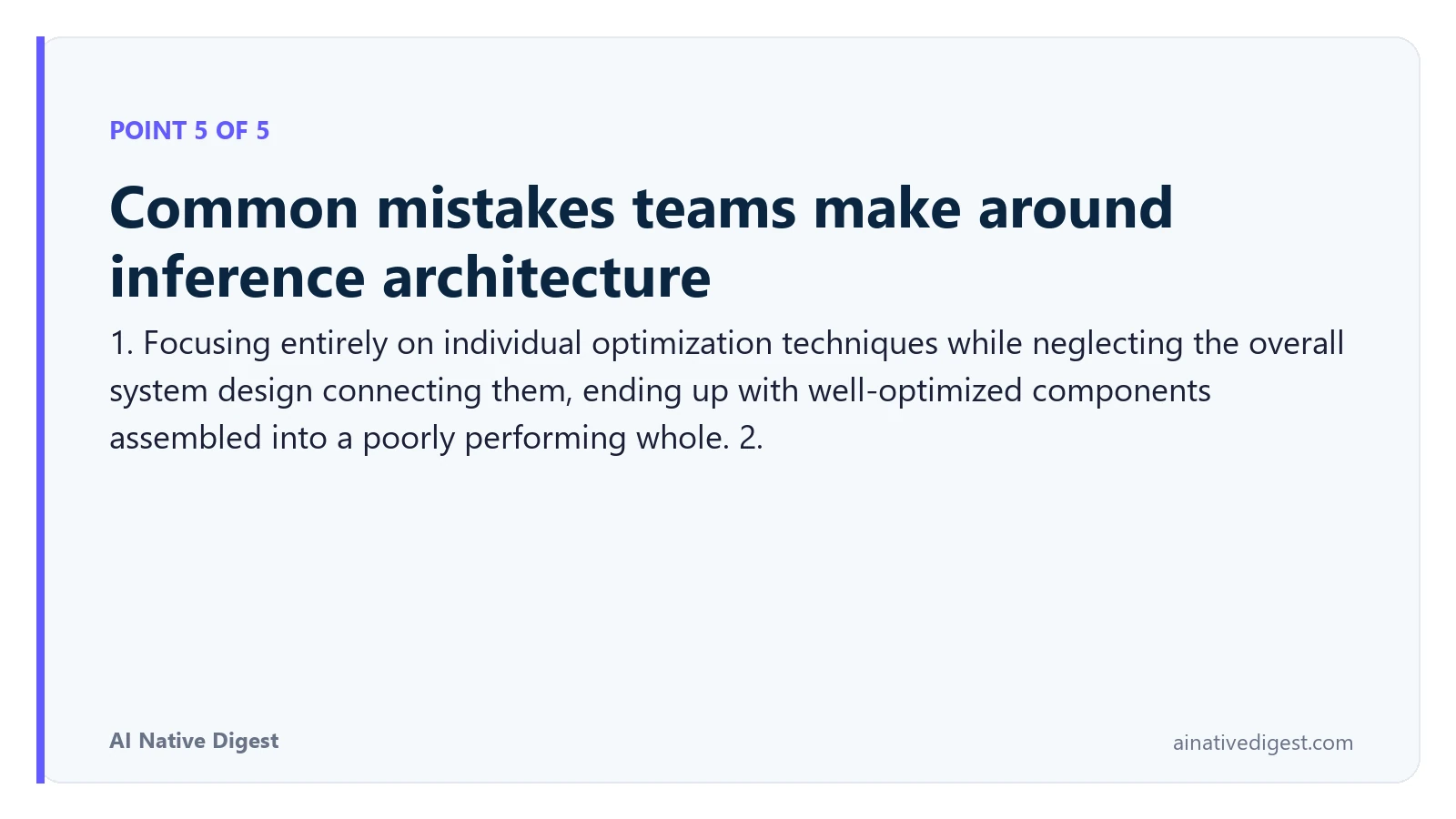 Point 5 of 5: Common mistakes teams make around inference architecture. 1. Focusing entirely on individual optimization techniques while neglecting the overall system design connecting them, ending up with well-optimized components assembled into a poorly performing whole. 2. ainativedigest.com