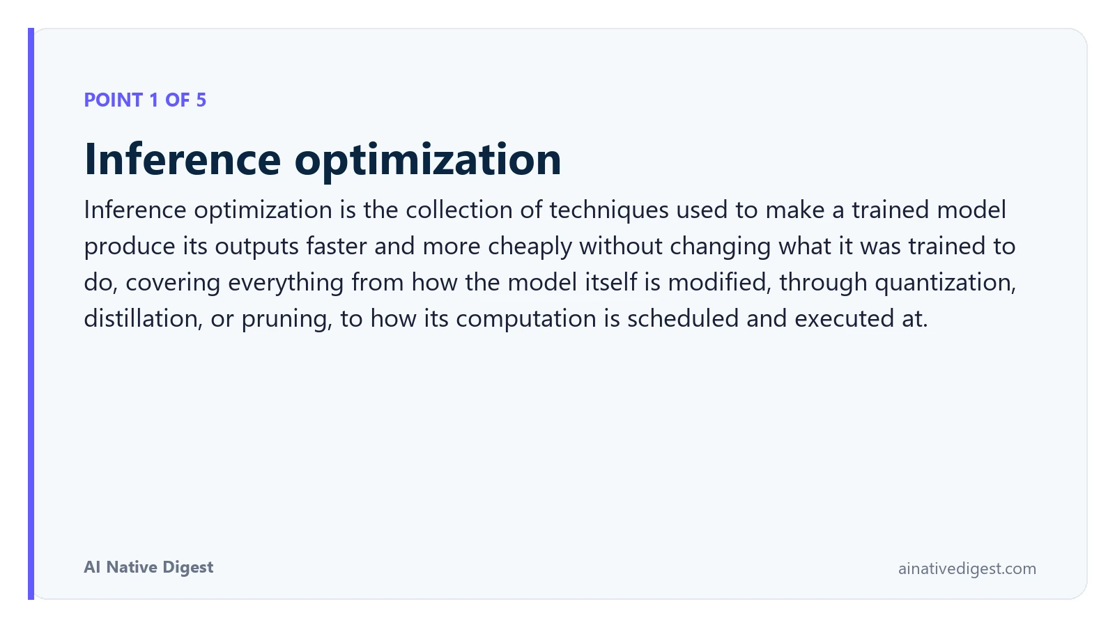 Point 1 of 5: Inference optimization. Inference optimization is the collection of techniques used to make a trained model produce its outputs faster and more cheaply without changing what it was trained to do, covering everything from how the model itself is modified, through quantization, distillation, or pruning, to how its computation is scheduled and executed at. ainativedigest.com