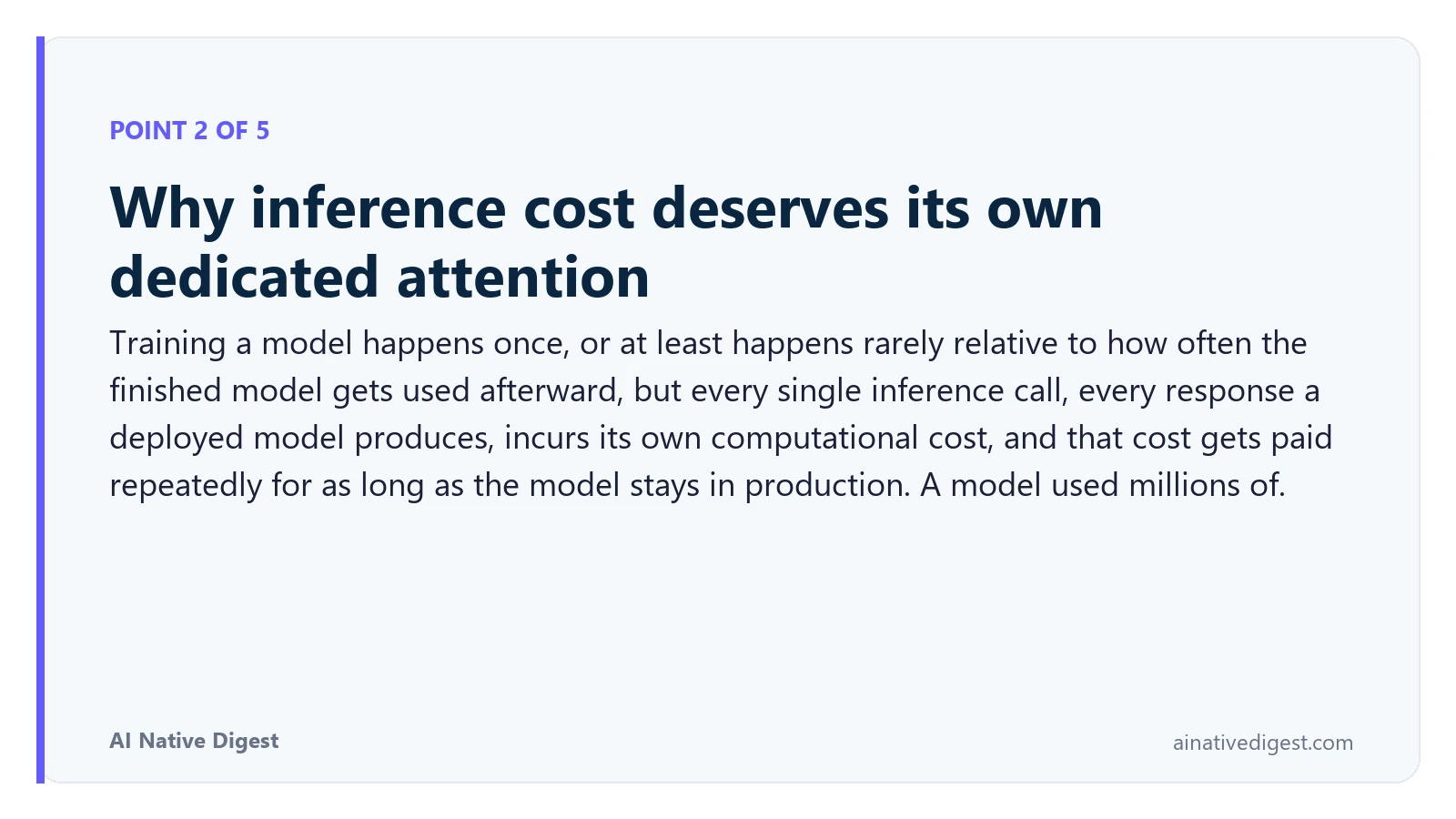 Point 2 of 5: Why inference cost deserves its own dedicated attention. Training a model happens once, or at least happens rarely relative to how often the finished model gets used afterward, but every single inference call, every response a deployed model produces, incurs its own computational cost, and that cost gets paid repeatedly for as long as the model stays in production. A model used millions of. ainativedigest.com