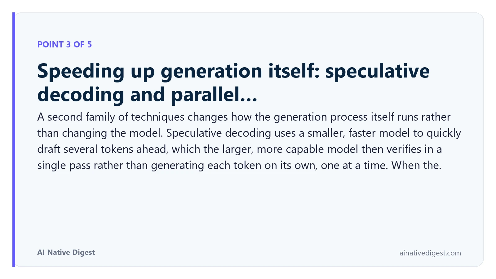 Point 3 of 5: Speeding up generation itself: speculative decoding and parallel…. A second family of techniques changes how the generation process itself runs rather than changing the model. Speculative decoding uses a smaller, faster model to quickly draft several tokens ahead, which the larger, more capable model then verifies in a single pass rather than generating each token on its own, one at a time. When the. ainativedigest.com