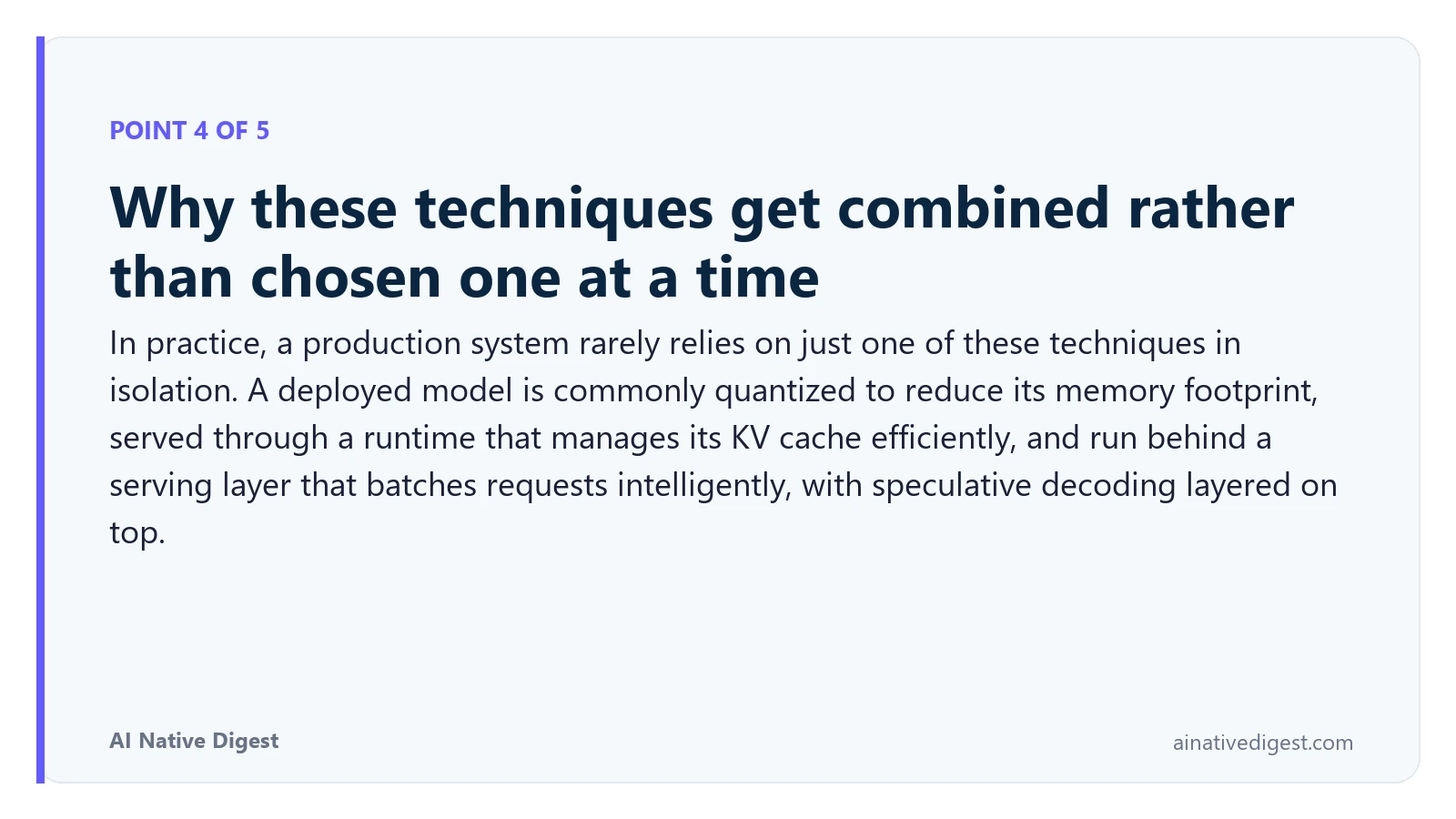 Point 4 of 5: Why these techniques get combined rather than chosen one at a time. In practice, a production system rarely relies on just one of these techniques in isolation. A deployed model is commonly quantized to reduce its memory footprint, served through a runtime that manages its KV cache efficiently, and run behind a serving layer that batches requests intelligently, with speculative decoding layered on top. ainativedigest.com