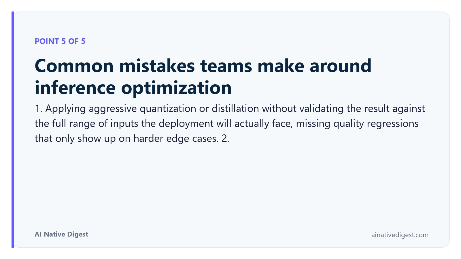 Point 5 of 5: Common mistakes teams make around inference optimization. 1. Applying aggressive quantization or distillation without validating the result against the full range of inputs the deployment will actually face, missing quality regressions that only show up on harder edge cases. 2. ainativedigest.com