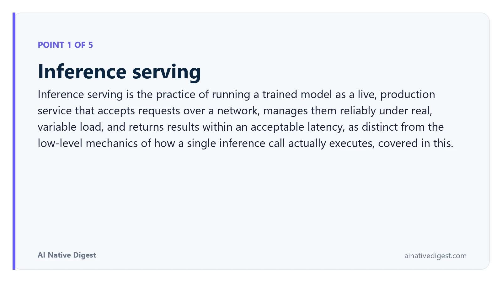 Point 1 of 5: Inference serving. Inference serving is the practice of running a trained model as a live, production service that accepts requests over a network, manages them reliably under real, variable load, and returns results within an acceptable latency, as distinct from the low-level mechanics of how a single inference call actually executes, covered in this. ainativedigest.com