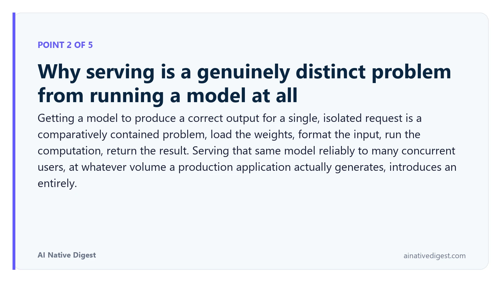 Point 2 of 5: Why serving is a genuinely distinct problem from running a model at all. Getting a model to produce a correct output for a single, isolated request is a comparatively contained problem, load the weights, format the input, run the computation, return the result. Serving that same model reliably to many concurrent users, at whatever volume a production application actually generates, introduces an entirely. ainativedigest.com