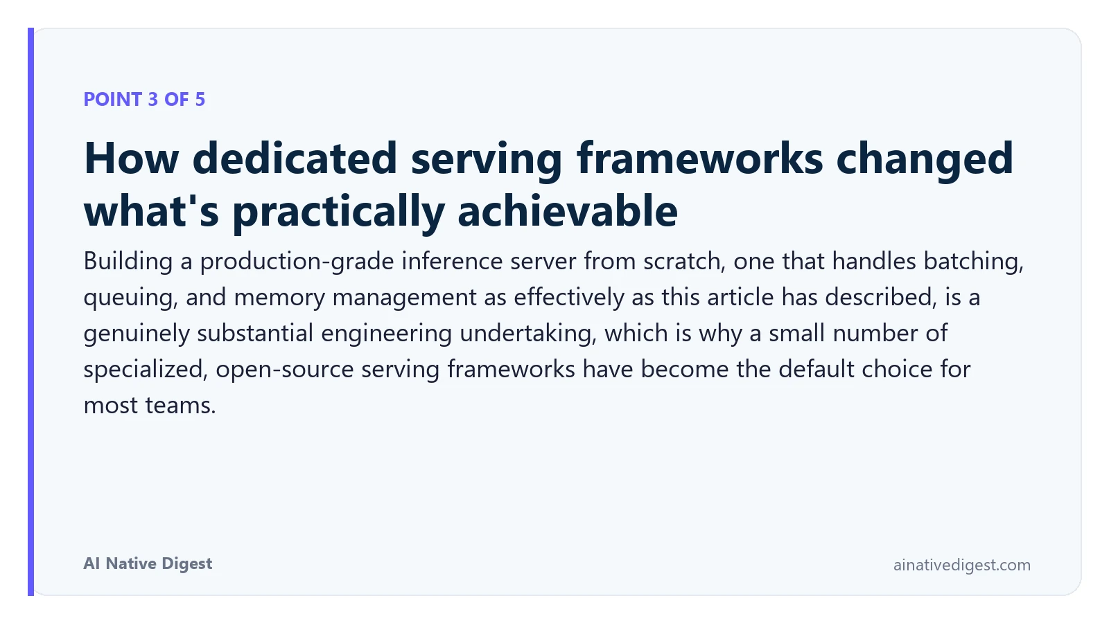 Point 3 of 5: How dedicated serving frameworks changed what's practically achievable. Building a production-grade inference server from scratch, one that handles batching, queuing, and memory management as effectively as this article has described, is a genuinely substantial engineering undertaking, which is why a small number of specialized, open-source serving frameworks have become the default choice for most teams. ainativedigest.com