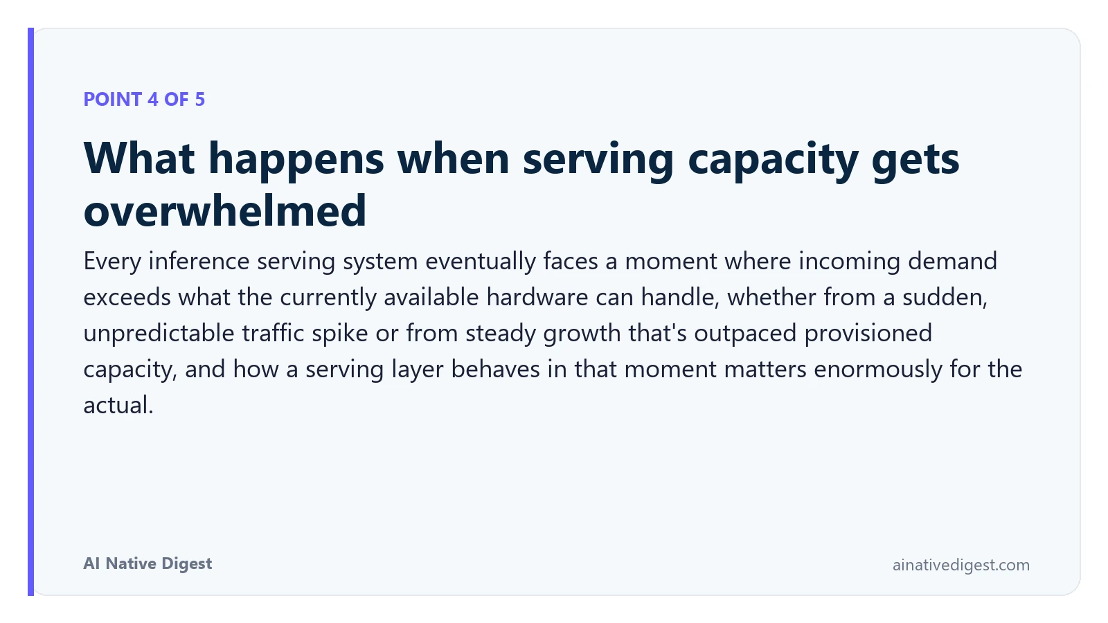 Point 4 of 5: What happens when serving capacity gets overwhelmed. Every inference serving system eventually faces a moment where incoming demand exceeds what the currently available hardware can handle, whether from a sudden, unpredictable traffic spike or from steady growth that's outpaced provisioned capacity, and how a serving layer behaves in that moment matters enormously for the actual. ainativedigest.com