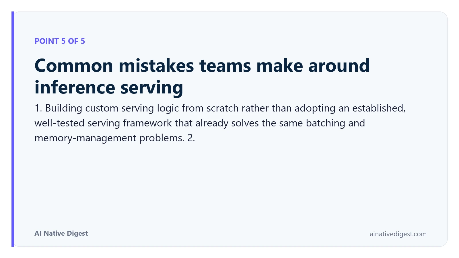 Point 5 of 5: Common mistakes teams make around inference serving. 1. Building custom serving logic from scratch rather than adopting an established, well-tested serving framework that already solves the same batching and memory-management problems. 2. ainativedigest.com