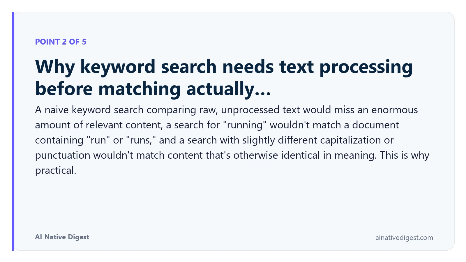 Point 2 of 5: Why keyword search needs text processing before matching actually…. A naive keyword search comparing raw, unprocessed text would miss an enormous amount of relevant content, a search for "running" wouldn't match a document containing "run" or "runs," and a search with slightly different capitalization or punctuation wouldn't match content that's otherwise identical in meaning. This is why practical. ainativedigest.com