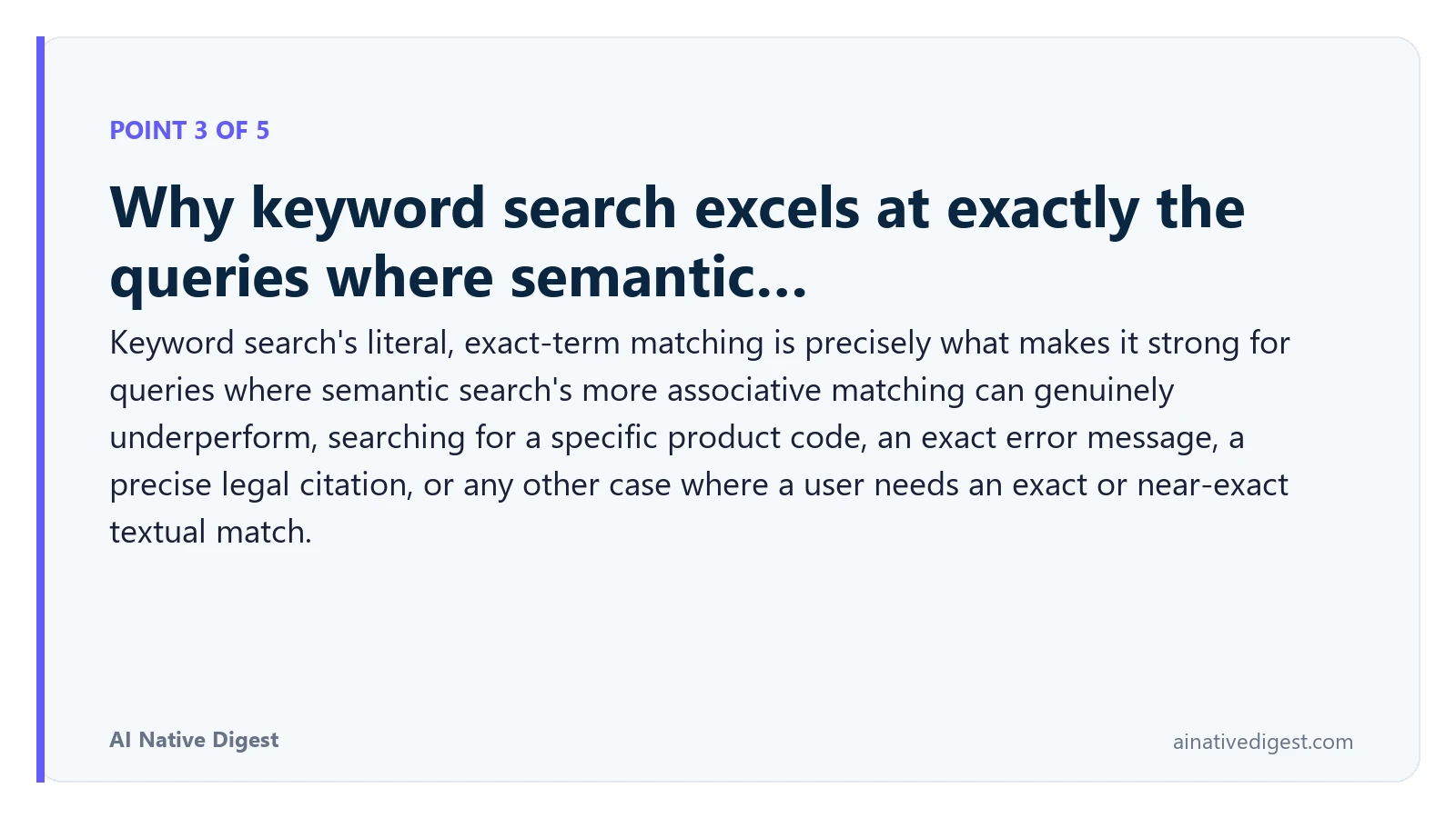 Point 3 of 5: Why keyword search excels at exactly the queries where semantic…. Keyword search's literal, exact-term matching is precisely what makes it strong for queries where semantic search's more associative matching can genuinely underperform, searching for a specific product code, an exact error message, a precise legal citation, or any other case where a user needs an exact or near-exact textual match. ainativedigest.com
