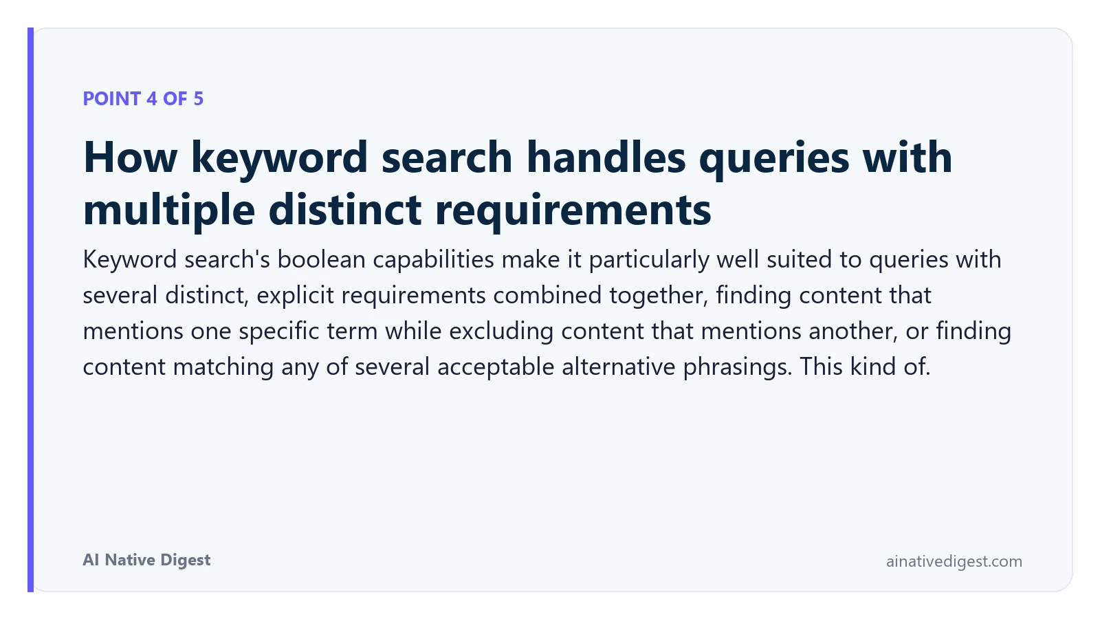 Point 4 of 5: How keyword search handles queries with multiple distinct requirements. Keyword search's boolean capabilities make it particularly well suited to queries with several distinct, explicit requirements combined together, finding content that mentions one specific term while excluding content that mentions another, or finding content matching any of several acceptable alternative phrasings. This kind of. ainativedigest.com