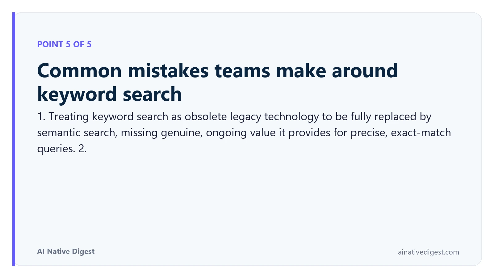Point 5 of 5: Common mistakes teams make around keyword search. 1. Treating keyword search as obsolete legacy technology to be fully replaced by semantic search, missing genuine, ongoing value it provides for precise, exact-match queries. 2. ainativedigest.com