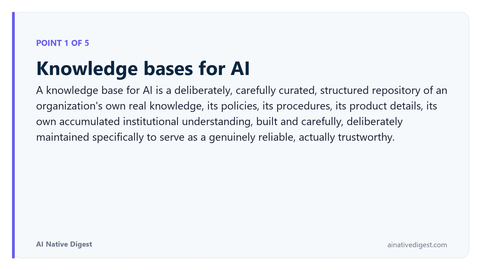 Point 1 of 5: Knowledge bases for AI. A knowledge base for AI is a deliberately, carefully curated, structured repository of an organization's own real knowledge, its policies, its procedures, its product details, its own accumulated institutional understanding, built and carefully, deliberately maintained specifically to serve as a genuinely reliable, actually trustworthy. ainativedigest.com