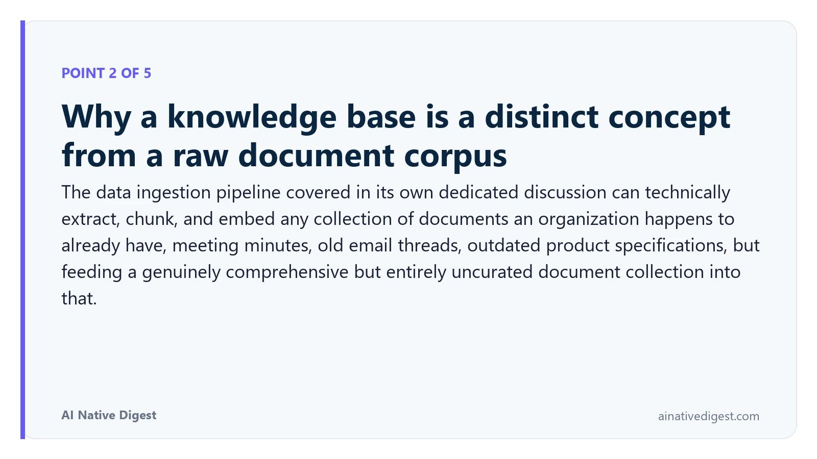 Point 2 of 5: Why a knowledge base is a distinct concept from a raw document corpus. The data ingestion pipeline covered in its own dedicated discussion can technically extract, chunk, and embed any collection of documents an organization happens to already have, meeting minutes, old email threads, outdated product specifications, but feeding a genuinely comprehensive but entirely uncurated document collection into that. ainativedigest.com