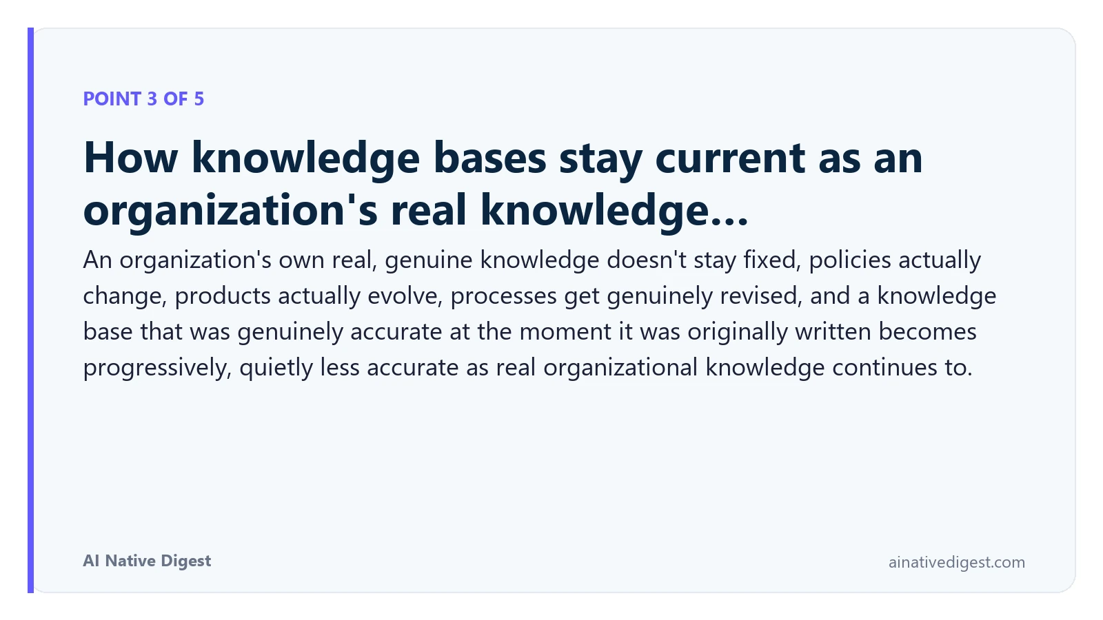 Point 3 of 5: How knowledge bases stay current as an organization's real knowledge…. An organization's own real, genuine knowledge doesn't stay fixed, policies actually change, products actually evolve, processes get genuinely revised, and a knowledge base that was genuinely accurate at the moment it was originally written becomes progressively, quietly less accurate as real organizational knowledge continues to. ainativedigest.com
