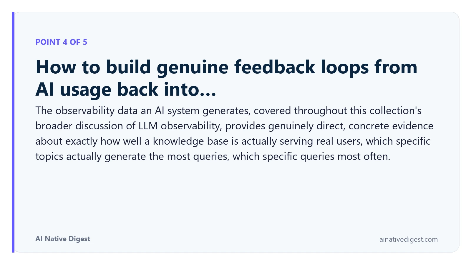 Point 4 of 5: How to build genuine feedback loops from AI usage back into…. The observability data an AI system generates, covered throughout this collection's broader discussion of LLM observability, provides genuinely direct, concrete evidence about exactly how well a knowledge base is actually serving real users, which specific topics actually generate the most queries, which specific queries most often. ainativedigest.com