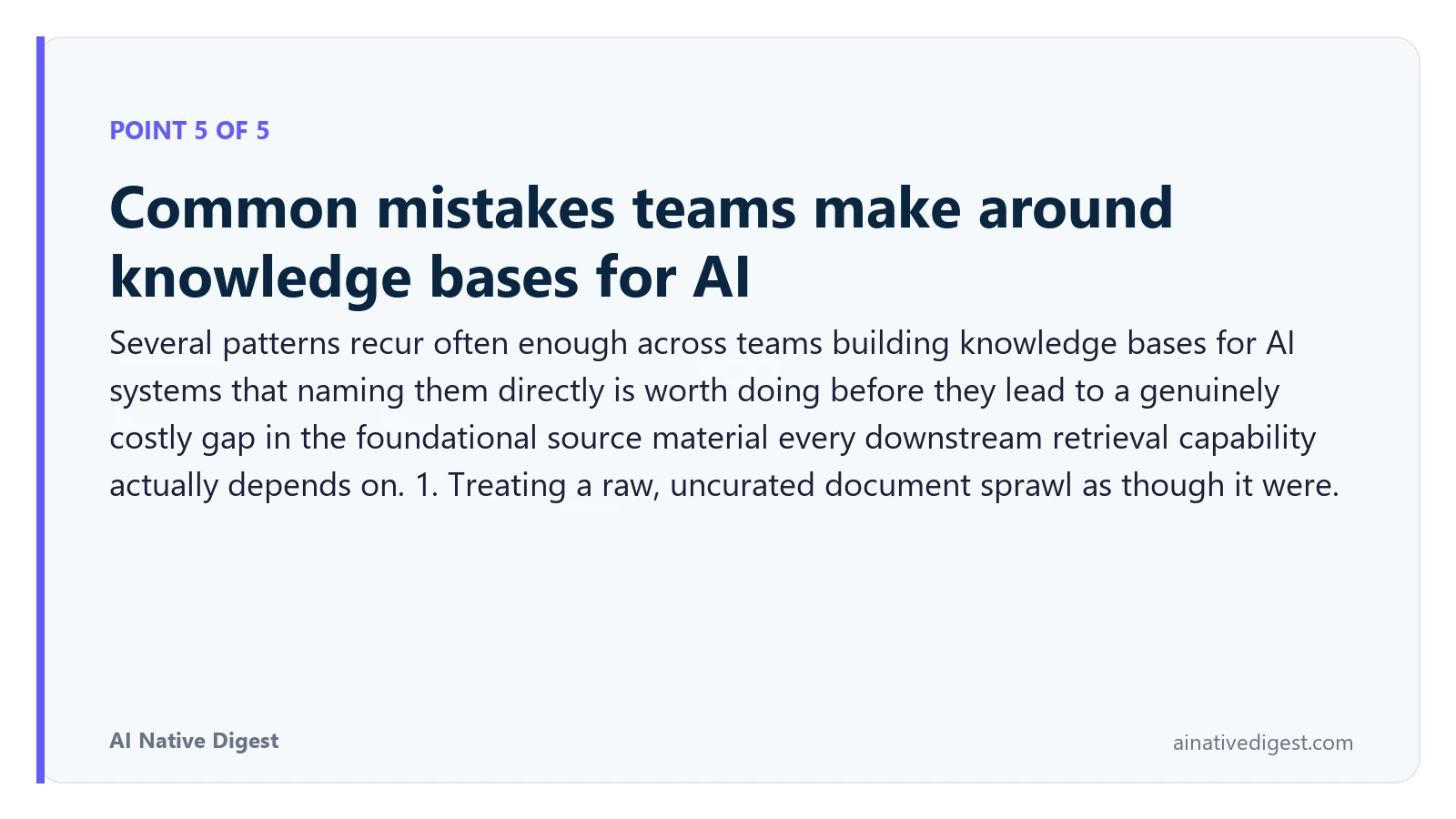 Point 5 of 5: Common mistakes teams make around knowledge bases for AI. Several patterns recur often enough across teams building knowledge bases for AI systems that naming them directly is worth doing before they lead to a genuinely costly gap in the foundational source material every downstream retrieval capability actually depends on. 1. Treating a raw, uncurated document sprawl as though it were. ainativedigest.com