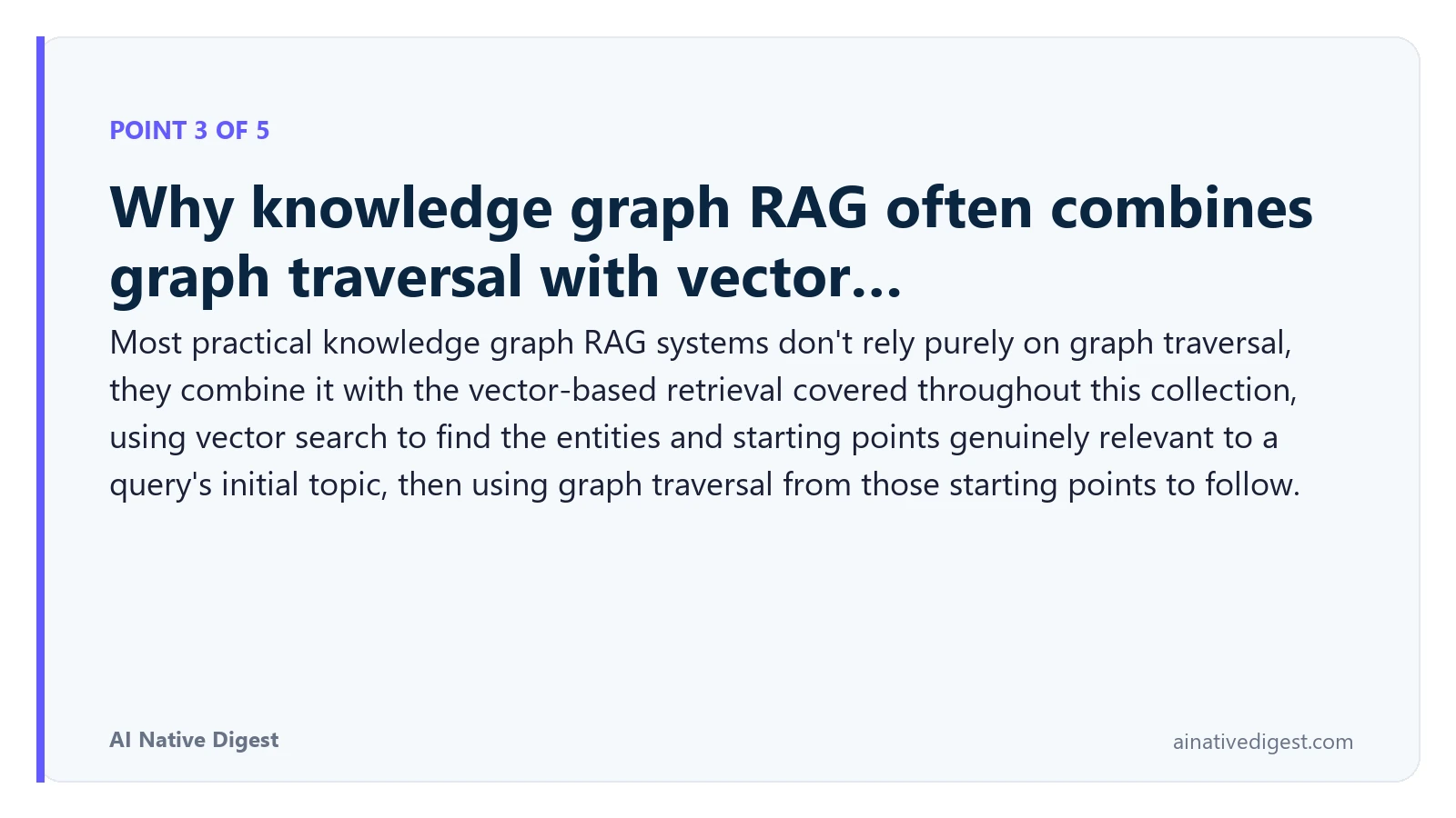Point 3 of 5: Why knowledge graph RAG often combines graph traversal with vector…. Most practical knowledge graph RAG systems don't rely purely on graph traversal, they combine it with the vector-based retrieval covered throughout this collection, using vector search to find the entities and starting points genuinely relevant to a query's initial topic, then using graph traversal from those starting points to follow. ainativedigest.com