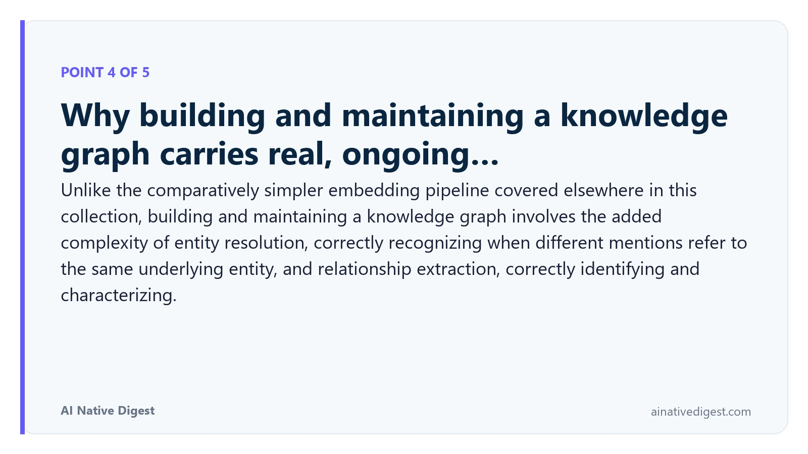 Point 4 of 5: Why building and maintaining a knowledge graph carries real, ongoing…. Unlike the comparatively simpler embedding pipeline covered elsewhere in this collection, building and maintaining a knowledge graph involves the added complexity of entity resolution, correctly recognizing when different mentions refer to the same underlying entity, and relationship extraction, correctly identifying and characterizing. ainativedigest.com