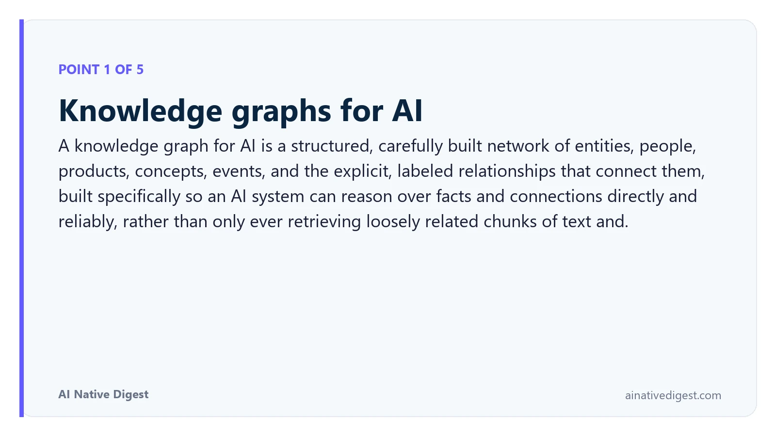 Point 1 of 5: Knowledge graphs for AI. A knowledge graph for AI is a structured, carefully built network of entities, people, products, concepts, events, and the explicit, labeled relationships that connect them, built specifically so an AI system can reason over facts and connections directly and reliably, rather than only ever retrieving loosely related chunks of text and. ainativedigest.com