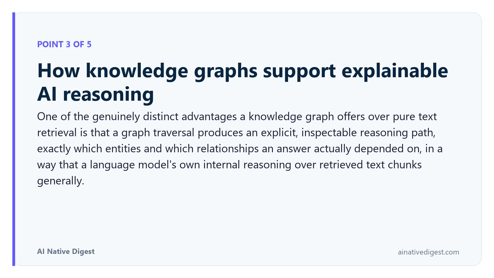 Point 3 of 5: How knowledge graphs support explainable AI reasoning. One of the genuinely distinct advantages a knowledge graph offers over pure text retrieval is that a graph traversal produces an explicit, inspectable reasoning path, exactly which entities and which relationships an answer actually depended on, in a way that a language model's own internal reasoning over retrieved text chunks generally. ainativedigest.com