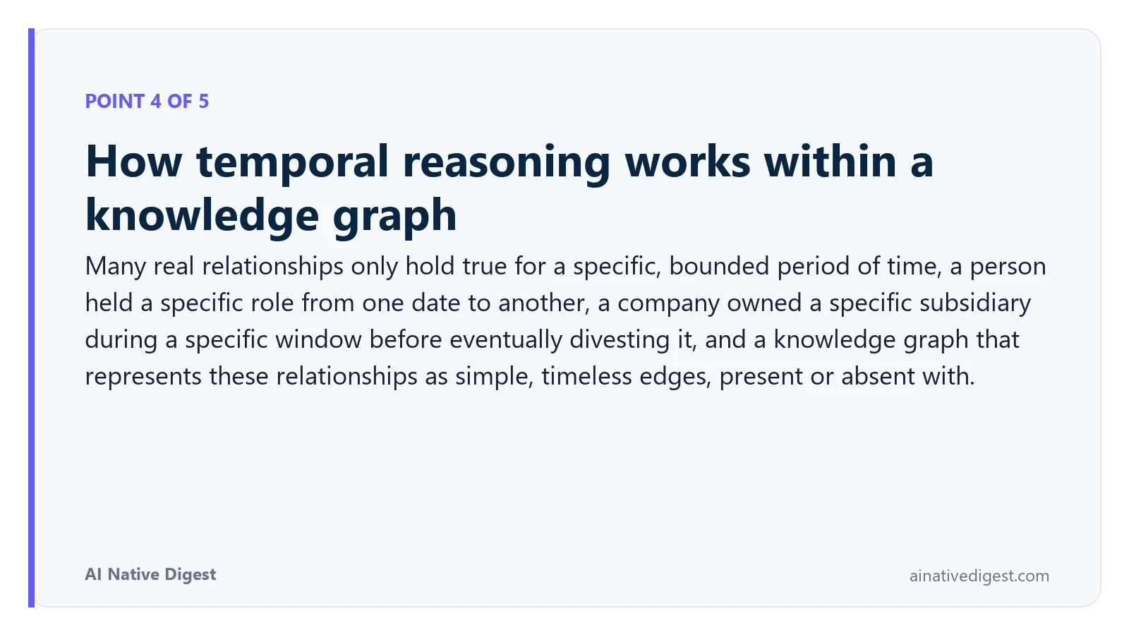 Point 4 of 5: How temporal reasoning works within a knowledge graph. Many real relationships only hold true for a specific, bounded period of time, a person held a specific role from one date to another, a company owned a specific subsidiary during a specific window before eventually divesting it, and a knowledge graph that represents these relationships as simple, timeless edges, present or absent with. ainativedigest.com