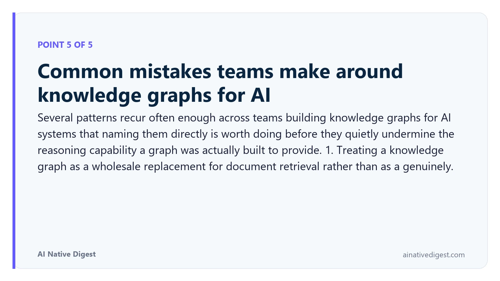 Point 5 of 5: Common mistakes teams make around knowledge graphs for AI. Several patterns recur often enough across teams building knowledge graphs for AI systems that naming them directly is worth doing before they quietly undermine the reasoning capability a graph was actually built to provide. 1. Treating a knowledge graph as a wholesale replacement for document retrieval rather than as a genuinely. ainativedigest.com