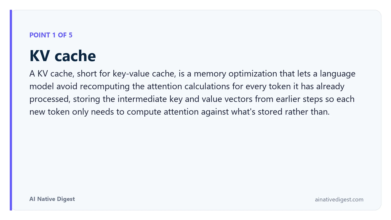 Point 1 of 5: KV cache. A KV cache, short for key-value cache, is a memory optimization that lets a language model avoid recomputing the attention calculations for every token it has already processed, storing the intermediate key and value vectors from earlier steps so each new token only needs to compute attention against what's stored rather than. ainativedigest.com