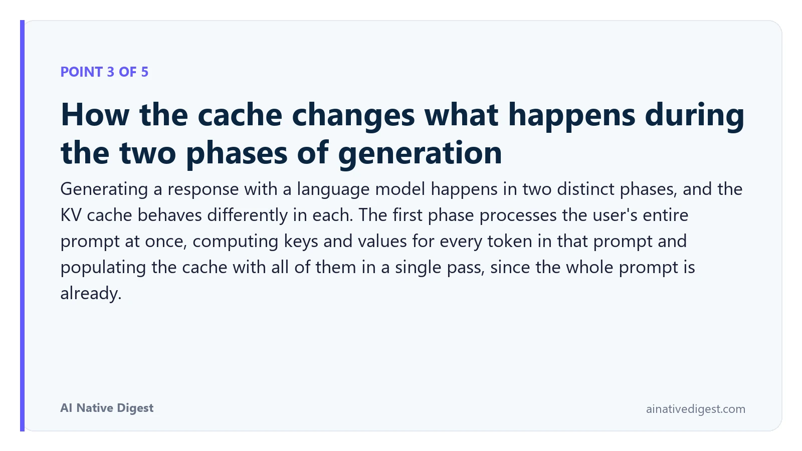 Point 3 of 5: How the cache changes what happens during the two phases of generation. Generating a response with a language model happens in two distinct phases, and the KV cache behaves differently in each. The first phase processes the user's entire prompt at once, computing keys and values for every token in that prompt and populating the cache with all of them in a single pass, since the whole prompt is already. ainativedigest.com