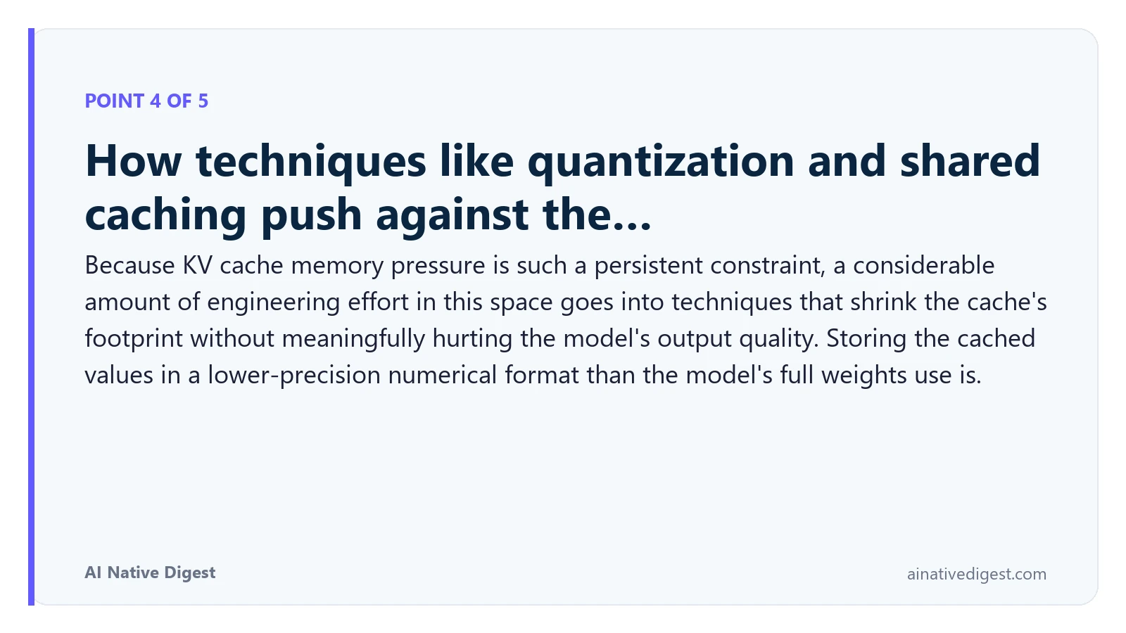 Point 4 of 5: How techniques like quantization and shared caching push against the…. Because KV cache memory pressure is such a persistent constraint, a considerable amount of engineering effort in this space goes into techniques that shrink the cache's footprint without meaningfully hurting the model's output quality. Storing the cached values in a lower-precision numerical format than the model's full weights use is. ainativedigest.com