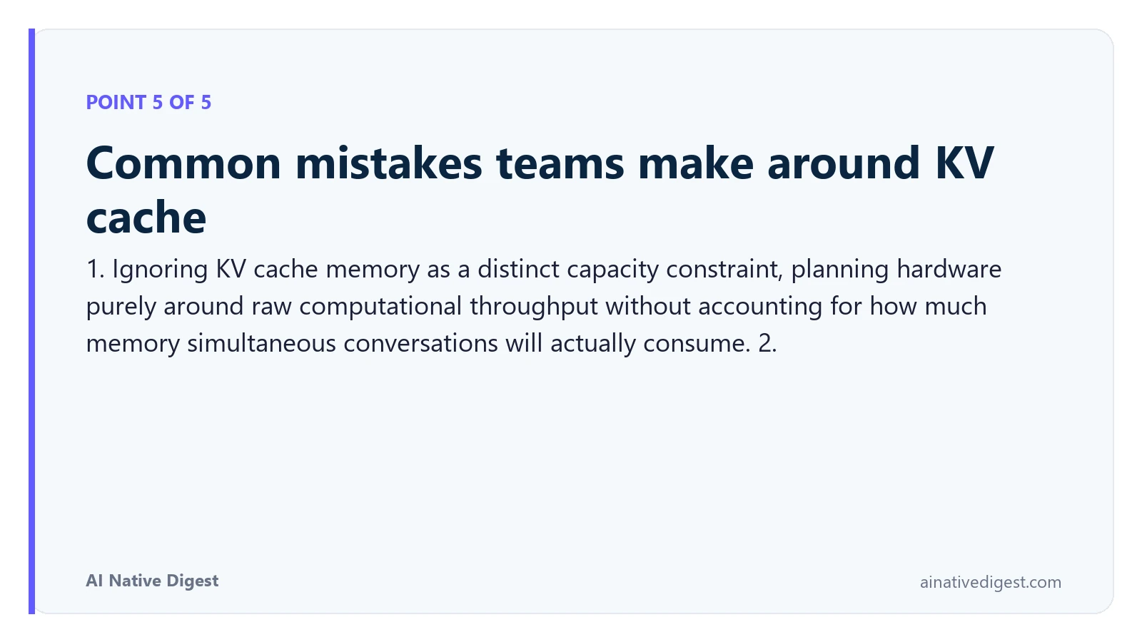 Point 5 of 5: Common mistakes teams make around KV cache. 1. Ignoring KV cache memory as a distinct capacity constraint, planning hardware purely around raw computational throughput without accounting for how much memory simultaneous conversations will actually consume. 2. ainativedigest.com