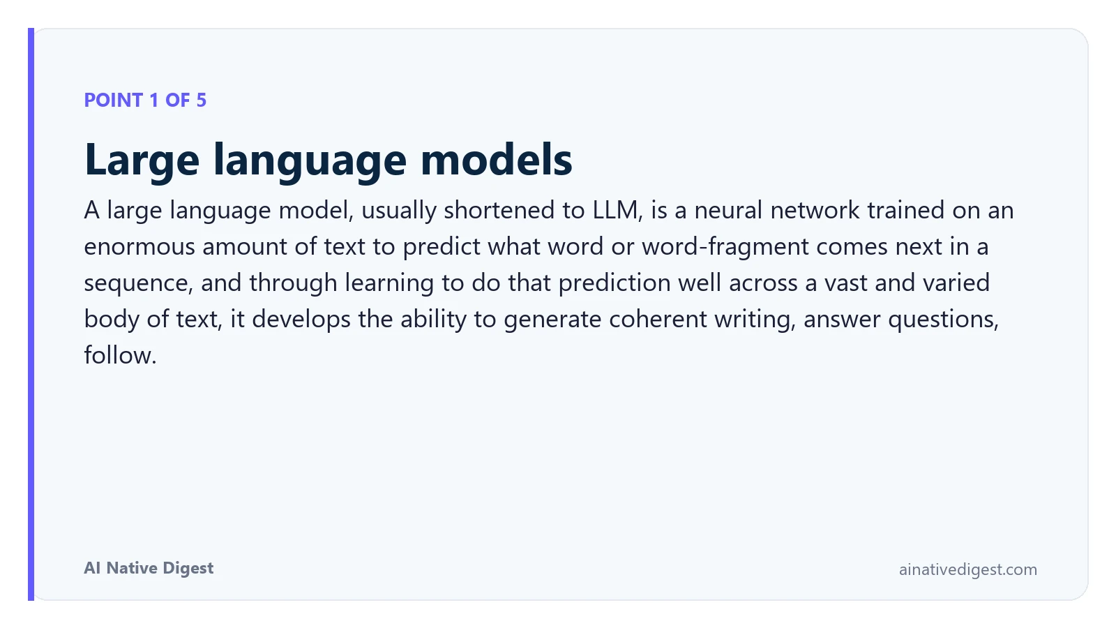 Point 1 of 5: Large language models. A large language model, usually shortened to LLM, is a neural network trained on an enormous amount of text to predict what word or word-fragment comes next in a sequence, and through learning to do that prediction well across a vast and varied body of text, it develops the ability to generate coherent writing, answer questions, follow. ainativedigest.com