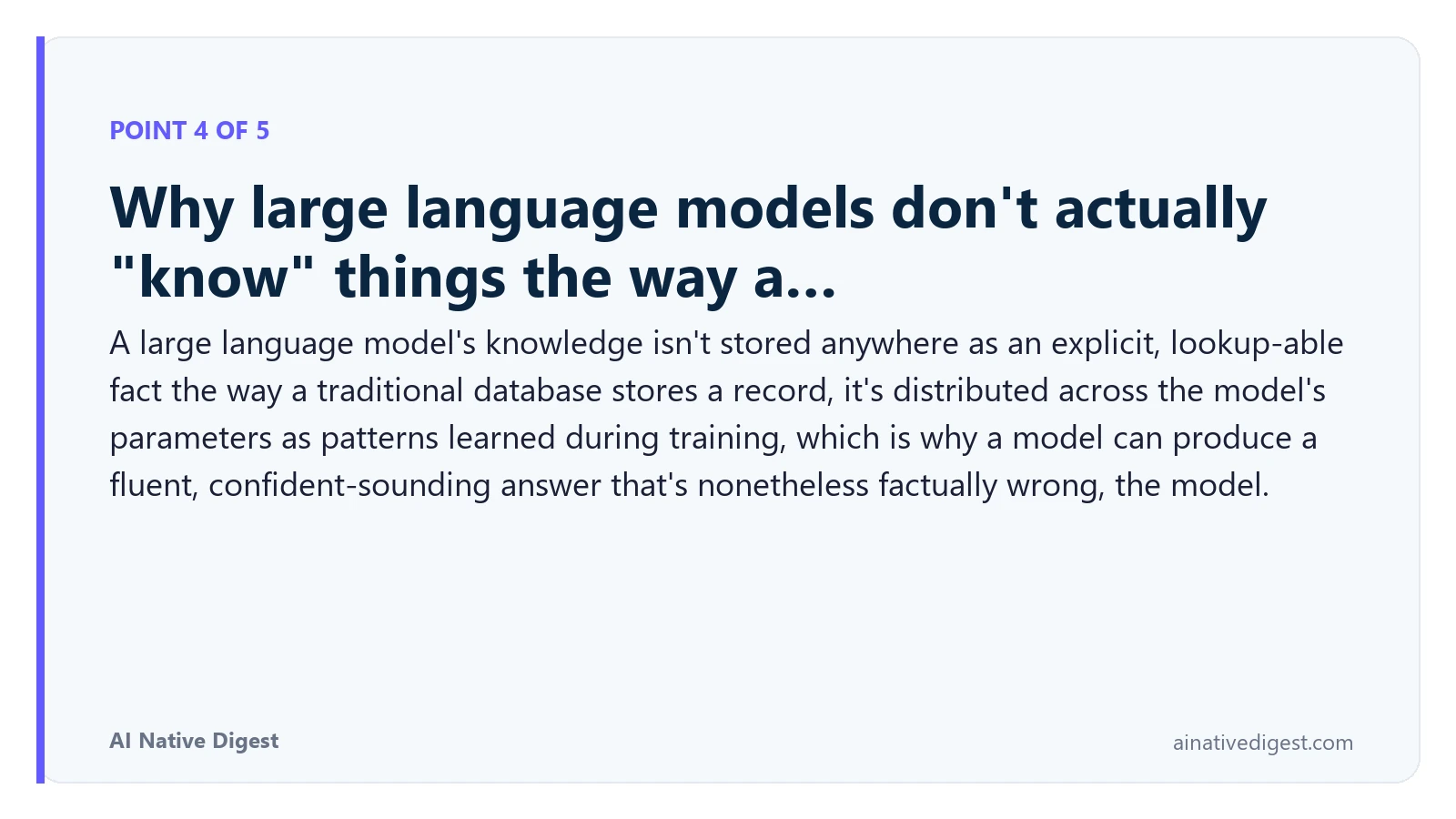 Point 4 of 5: Why large language models don't actually "know" things the way a…. A large language model's knowledge isn't stored anywhere as an explicit, lookup-able fact the way a traditional database stores a record, it's distributed across the model's parameters as patterns learned during training, which is why a model can produce a fluent, confident-sounding answer that's nonetheless factually wrong, the model. ainativedigest.com