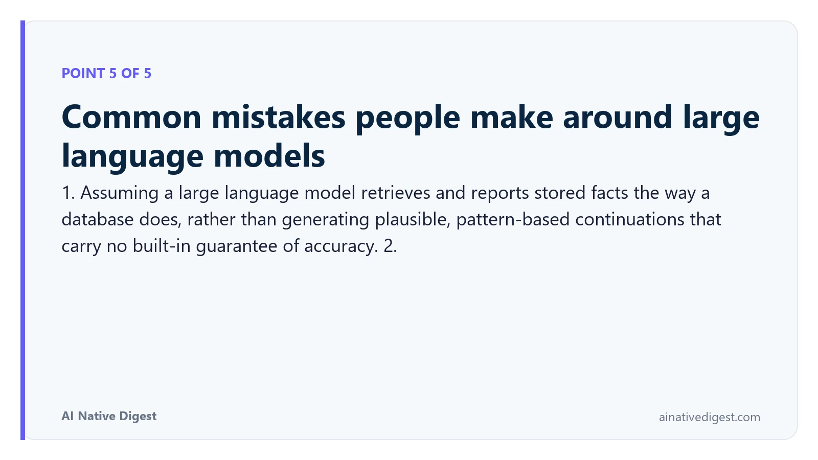 Point 5 of 5: Common mistakes people make around large language models. 1. Assuming a large language model retrieves and reports stored facts the way a database does, rather than generating plausible, pattern-based continuations that carry no built-in guarantee of accuracy. 2. ainativedigest.com