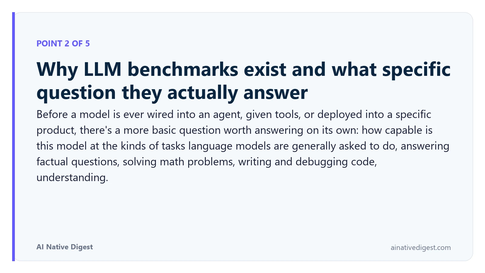 Point 2 of 5: Why LLM benchmarks exist and what specific question they actually answer. Before a model is ever wired into an agent, given tools, or deployed into a specific product, there's a more basic question worth answering on its own: how capable is this model at the kinds of tasks language models are generally asked to do, answering factual questions, solving math problems, writing and debugging code, understanding. ainativedigest.com