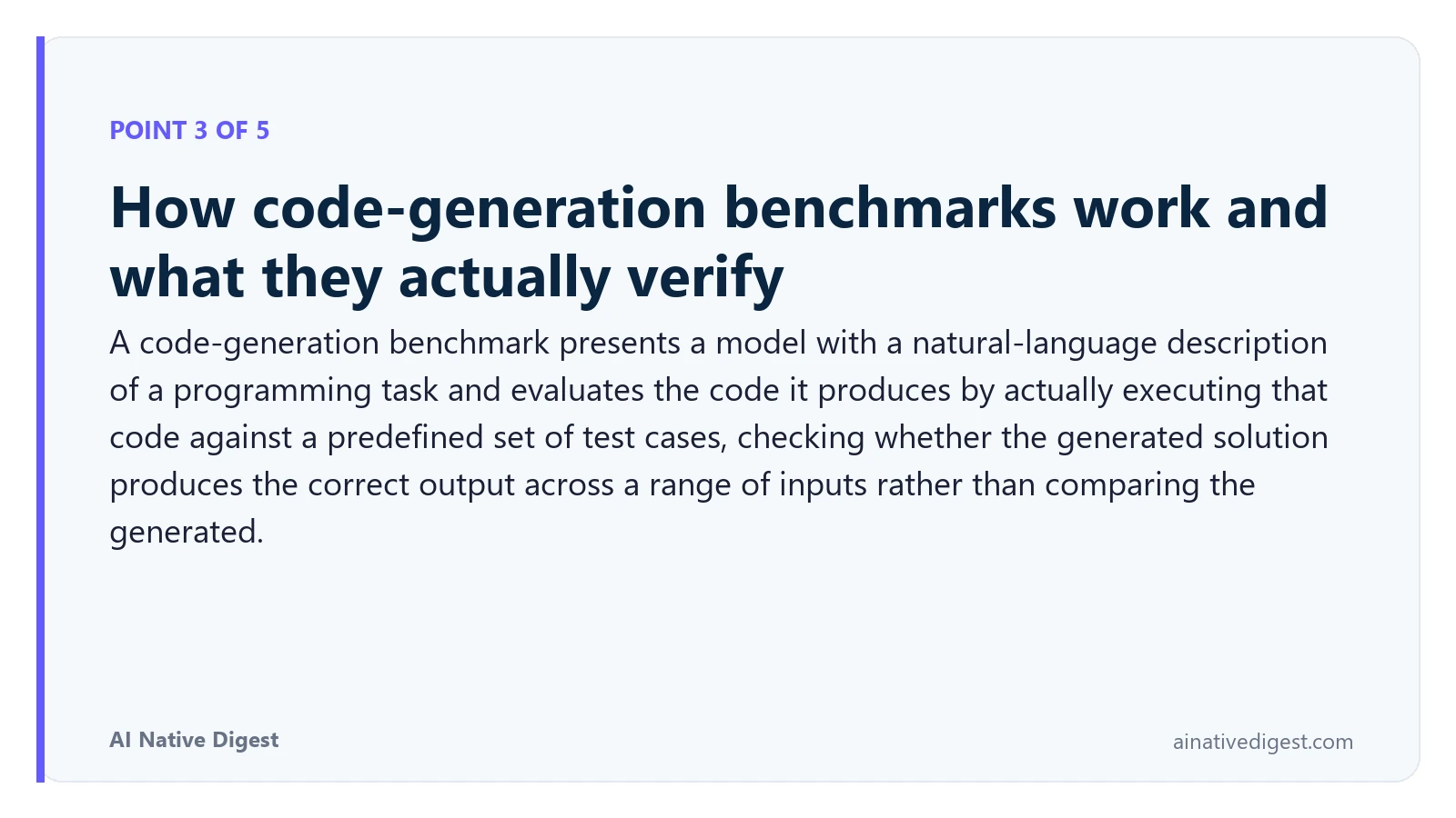 Point 3 of 5: How code-generation benchmarks work and what they actually verify. A code-generation benchmark presents a model with a natural-language description of a programming task and evaluates the code it produces by actually executing that code against a predefined set of test cases, checking whether the generated solution produces the correct output across a range of inputs rather than comparing the generated. ainativedigest.com