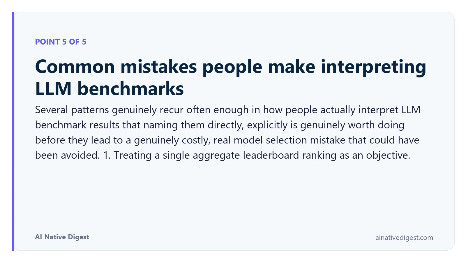 Point 5 of 5: Common mistakes people make interpreting LLM benchmarks. Several patterns genuinely recur often enough in how people actually interpret LLM benchmark results that naming them directly, explicitly is genuinely worth doing before they lead to a genuinely costly, real model selection mistake that could have been avoided. 1. Treating a single aggregate leaderboard ranking as an objective. ainativedigest.com